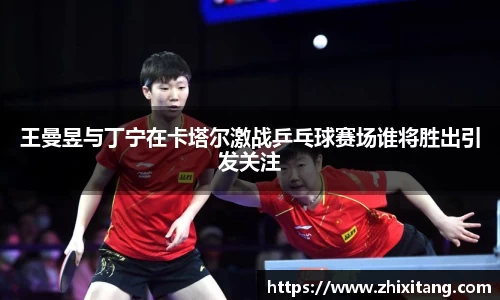王曼昱与丁宁在卡塔尔激战乒乓球赛场谁将胜出引发关注